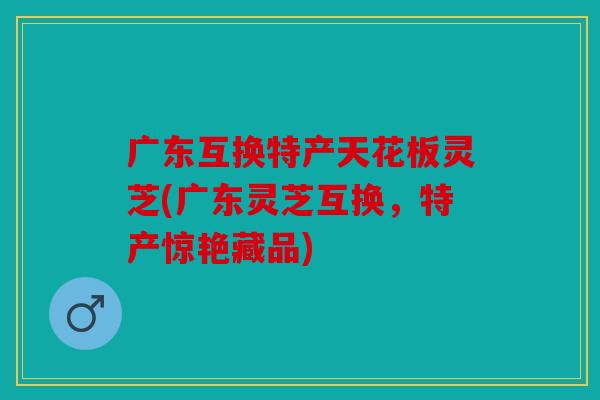 广东互换特产天花板灵芝(广东灵芝互换，特产惊艳藏品)