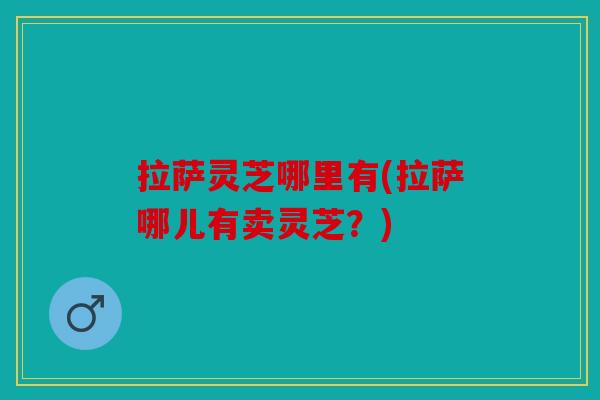 拉萨灵芝哪里有(拉萨哪儿有卖灵芝？)