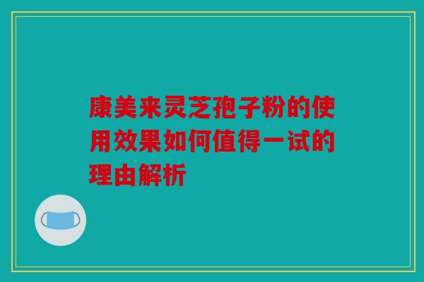康美来灵芝孢子粉的使用效果如何值得一试的理由解析