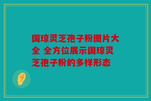国琼灵芝孢子粉图片大全 全方位展示国琼灵芝孢子粉的多样形态