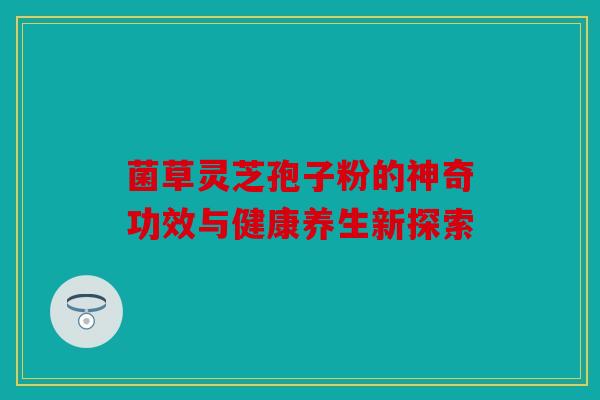 菌草灵芝孢子粉的神奇功效与健康养生新探索