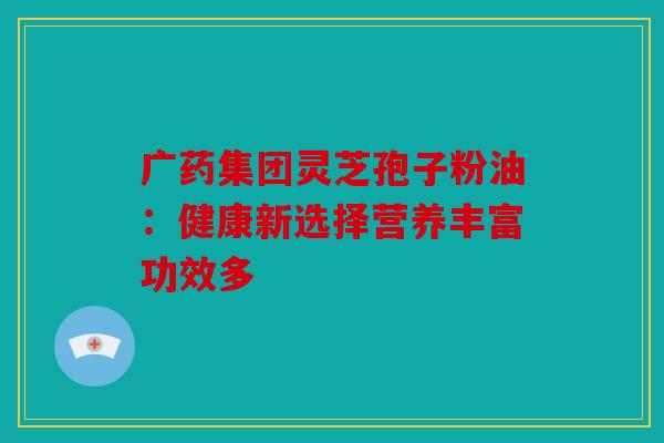 广药集团灵芝孢子粉油：健康新选择营养丰富功效多