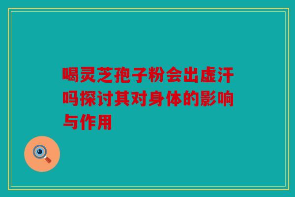 喝灵芝孢子粉会出虚汗吗探讨其对身体的影响与作用