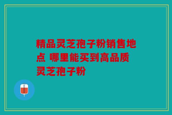 精品灵芝孢子粉销售地点 哪里能买到高品质灵芝孢子粉