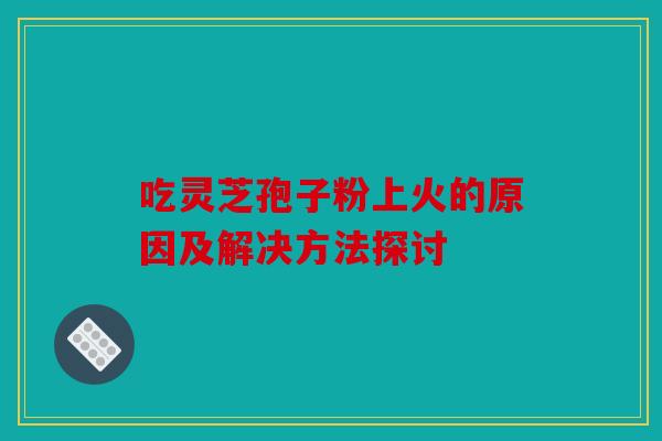 吃灵芝孢子粉上火的原因及解决方法探讨