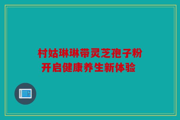 村姑琳琳带灵芝孢子粉 开启健康养生新体验
