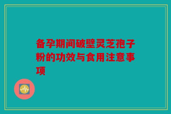 备孕期间破壁灵芝孢子粉的功效与食用注意事项