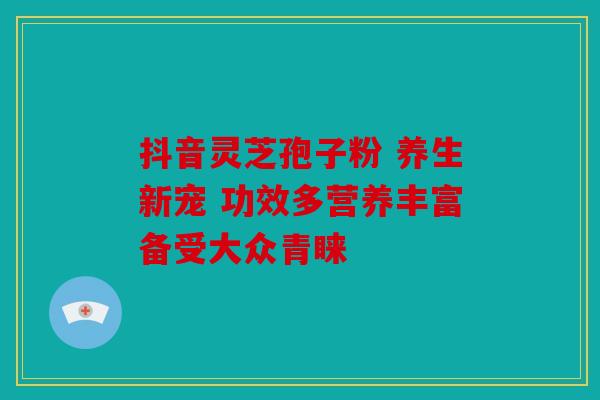 抖音灵芝孢子粉 养生新宠 功效多营养丰富备受大众青睐