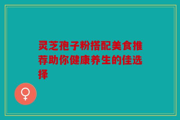 灵芝孢子粉搭配美食推荐助你健康养生的佳选择