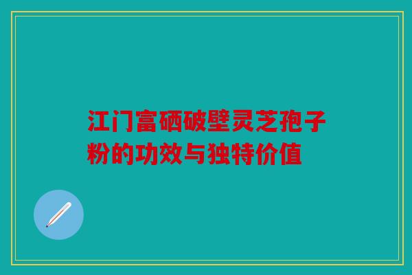 江门富硒破壁灵芝孢子粉的功效与独特价值