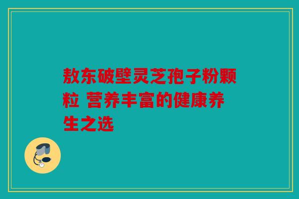 敖东破壁灵芝孢子粉颗粒 营养丰富的健康养生之选