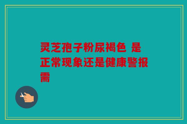 灵芝孢子粉尿褐色 是正常现象还是健康警报需