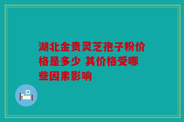 湖北金贵灵芝孢子粉价格是多少 其价格受哪些因素影响