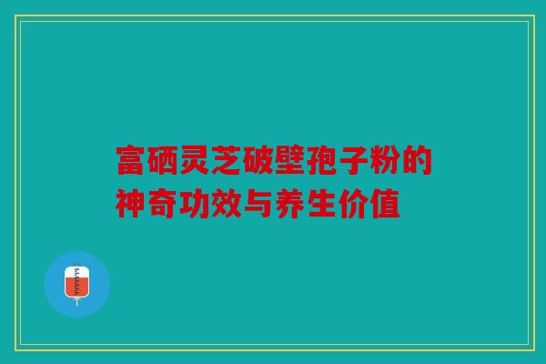 富硒灵芝破壁孢子粉的神奇功效与养生价值
