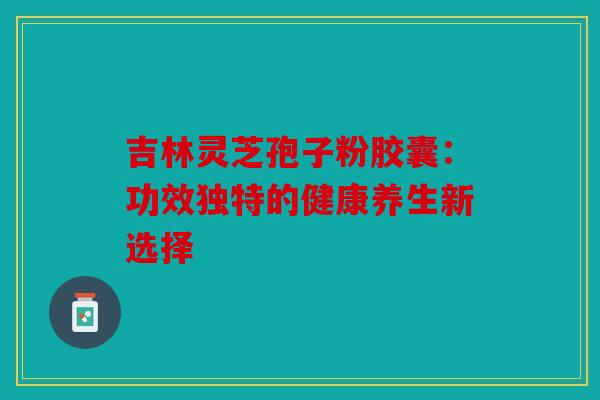 吉林灵芝孢子粉胶囊：功效独特的健康养生新选择