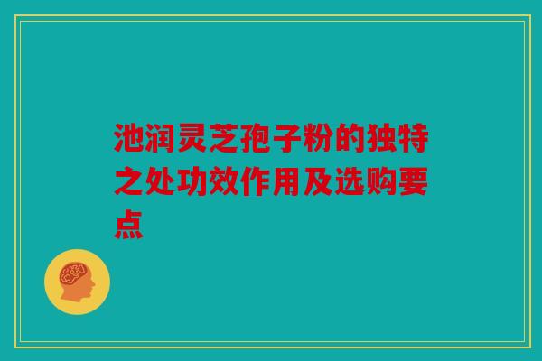 池润灵芝孢子粉的独特之处功效作用及选购要点