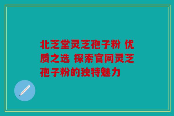 北芝堂灵芝孢子粉 优质之选 探索官网灵芝孢子粉的独特魅力