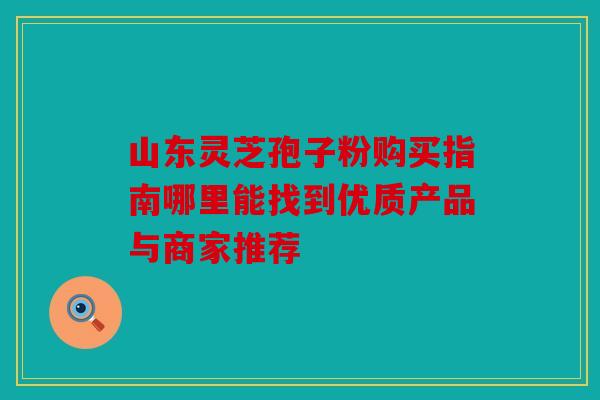 山东灵芝孢子粉购买指南哪里能找到优质产品与商家推荐