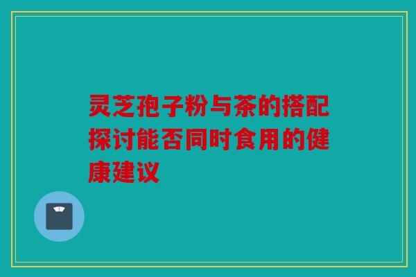 灵芝孢子粉与茶的搭配探讨能否同时食用的健康建议