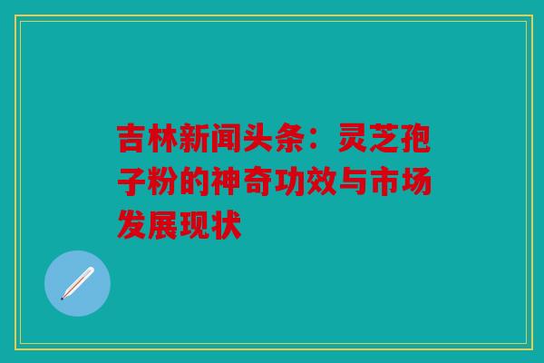 吉林新闻头条：灵芝孢子粉的神奇功效与市场发展现状