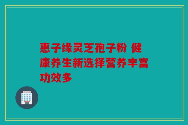 惠子缘灵芝孢子粉 健康养生新选择营养丰富功效多