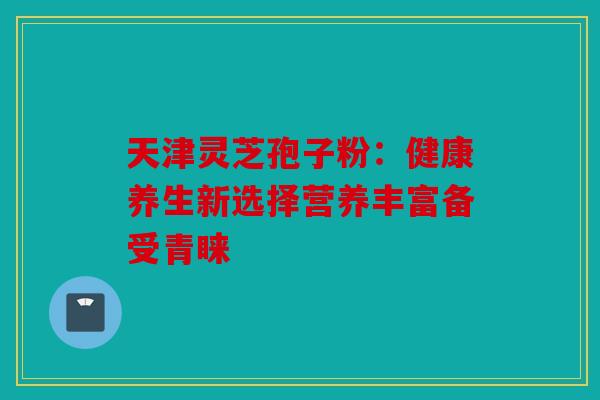天津灵芝孢子粉：健康养生新选择营养丰富备受青睐