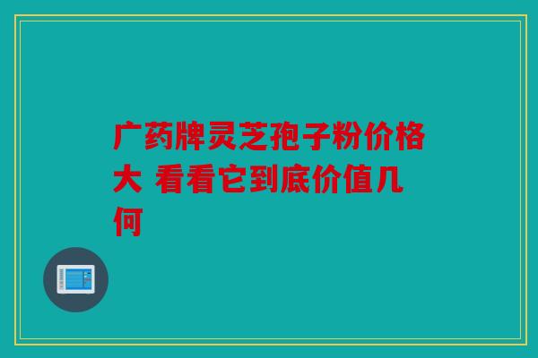 广药牌灵芝孢子粉价格大 看看它到底价值几何