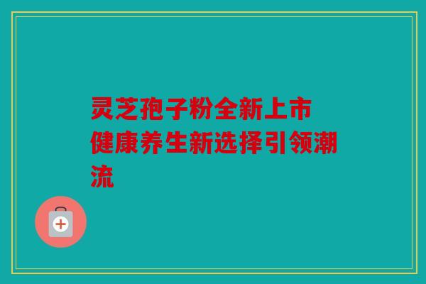 灵芝孢子粉全新上市 健康养生新选择引领潮流