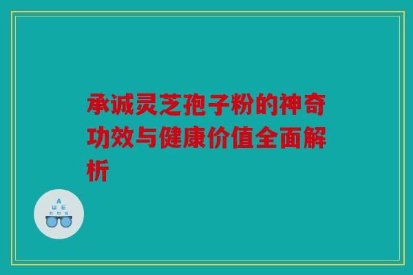 承诚灵芝孢子粉的神奇功效与健康价值全面解析