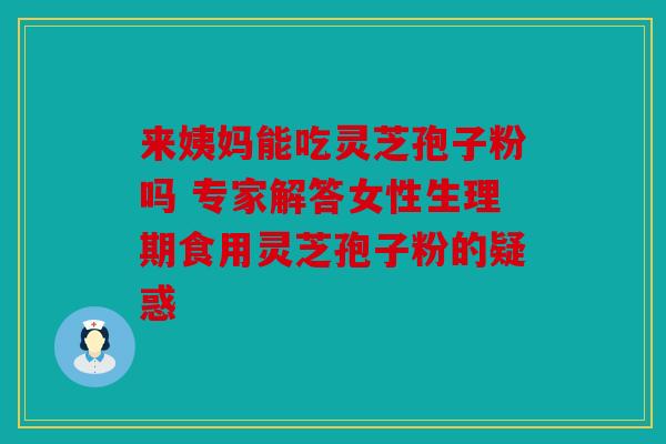 来姨妈能吃灵芝孢子粉吗 专家解答女性生理期食用灵芝孢子粉的疑惑
