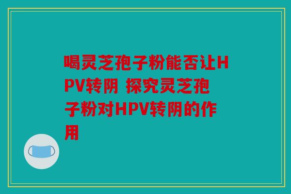 喝灵芝孢子粉能否让HPV转阴 探究灵芝孢子粉对HPV转阴的作用