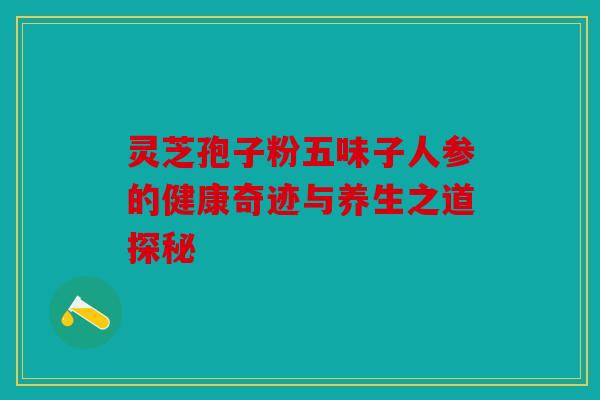 灵芝孢子粉五味子人参的健康奇迹与养生之道探秘