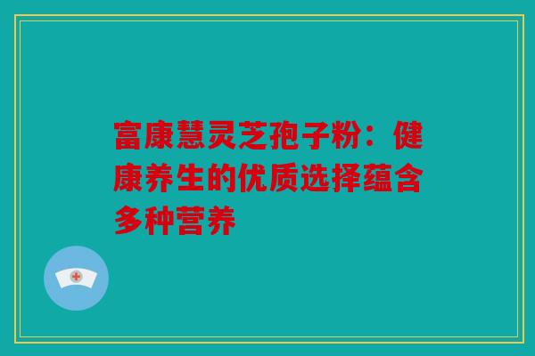 富康慧灵芝孢子粉：健康养生的优质选择蕴含多种营养