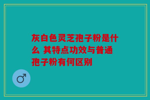 灰白色灵芝孢子粉是什么 其特点功效与普通孢子粉有何区别