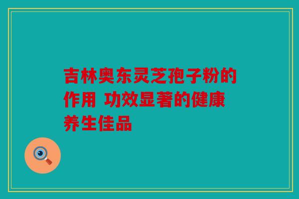 吉林奥东灵芝孢子粉的作用 功效显著的健康养生佳品