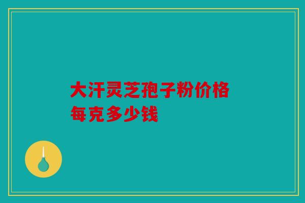 大汗灵芝孢子粉价格 每克多少钱