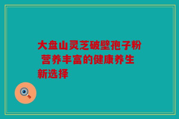 大盘山灵芝破壁孢子粉 营养丰富的健康养生新选择