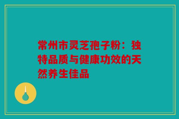 常州市灵芝孢子粉：独特品质与健康功效的天然养生佳品