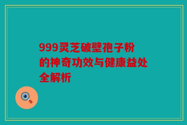 999灵芝破壁孢子粉的神奇功效与健康益处全解析