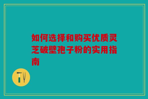如何选择和购买优质灵芝破壁孢子粉的实用指南