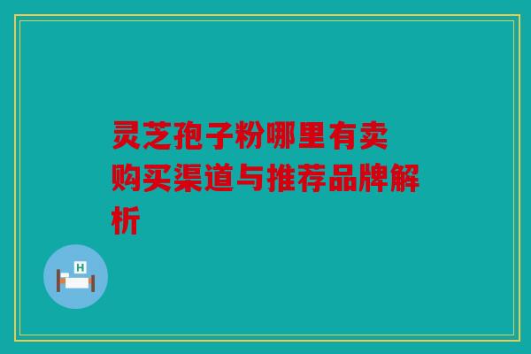 灵芝孢子粉哪里有卖 购买渠道与推荐品牌解析