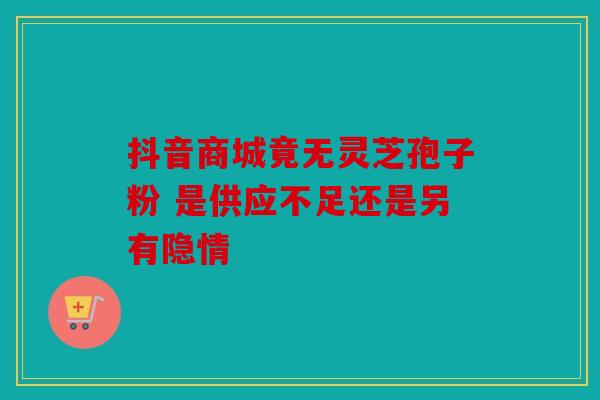 抖音商城竟无灵芝孢子粉 是供应不足还是另有隐情