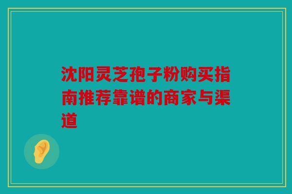 沈阳灵芝孢子粉购买指南推荐靠谱的商家与渠道