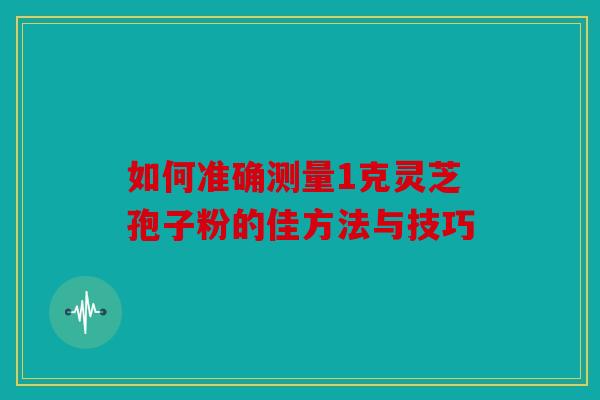 如何准确测量1克灵芝孢子粉的佳方法与技巧