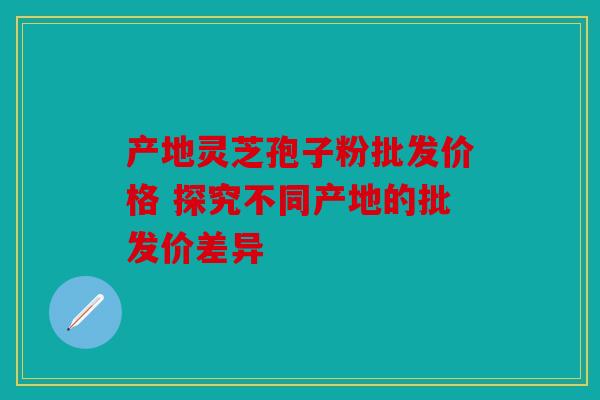 产地灵芝孢子粉批发价格 探究不同产地的批发价差异