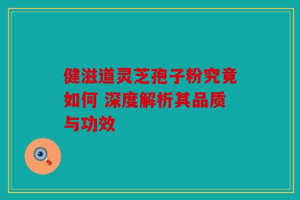 健滋道灵芝孢子粉究竟如何 深度解析其品质与功效