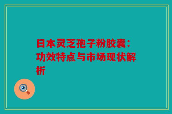 日本灵芝孢子粉胶囊：功效特点与市场现状解析