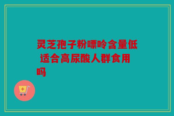 灵芝孢子粉嘌呤含量低 适合高尿酸人群食用吗