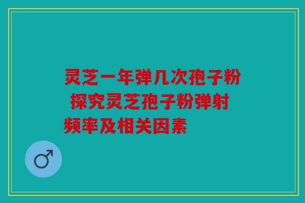 灵芝一年弹几次孢子粉 探究灵芝孢子粉弹射频率及相关因素