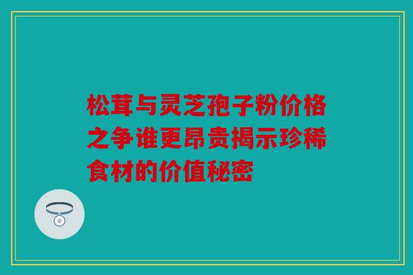 松茸与灵芝孢子粉价格之争谁更昂贵揭示珍稀食材的价值秘密
